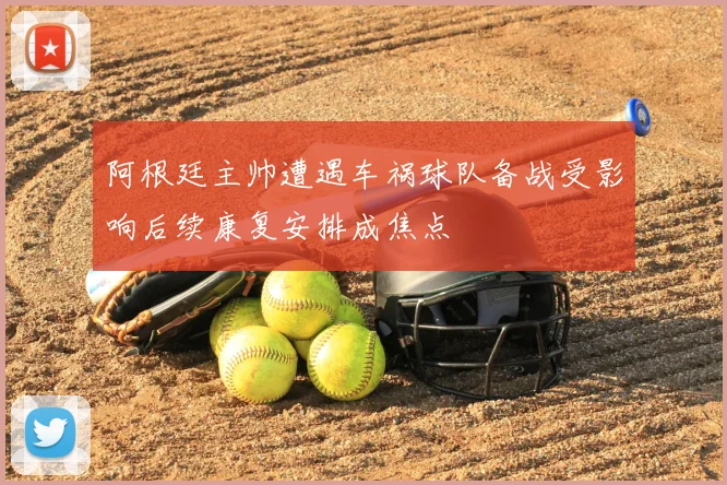 阿根廷主帅遭遇车祸球队备战受影响后续康复安排成焦点