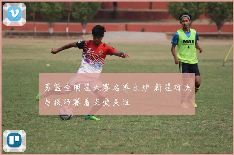 男篮全明星大赛名单出炉 新星对决与技巧赛看点受关注