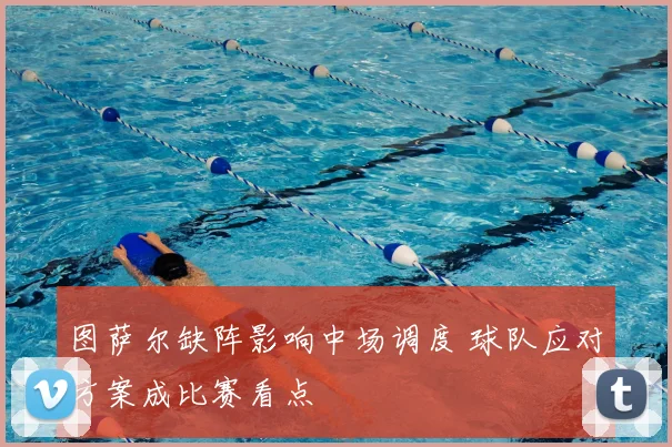 图萨尔缺阵影响中场调度 球队应对方案成比赛看点