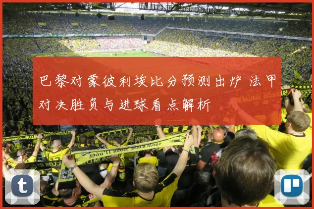 巴黎对蒙彼利埃比分预测出炉 法甲对决胜负与进球看点解析