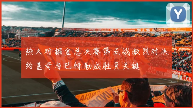 热火对掘金总决赛第五战激烈对决约基奇与巴特勒成胜负关键