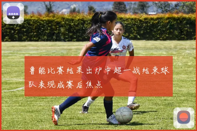 鲁能比赛结果出炉中超一战结束球队表现成赛后焦点