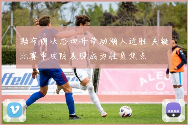 勒布朗状态回升带动湖人连胜 关键比赛中攻防表现成为胜负焦点