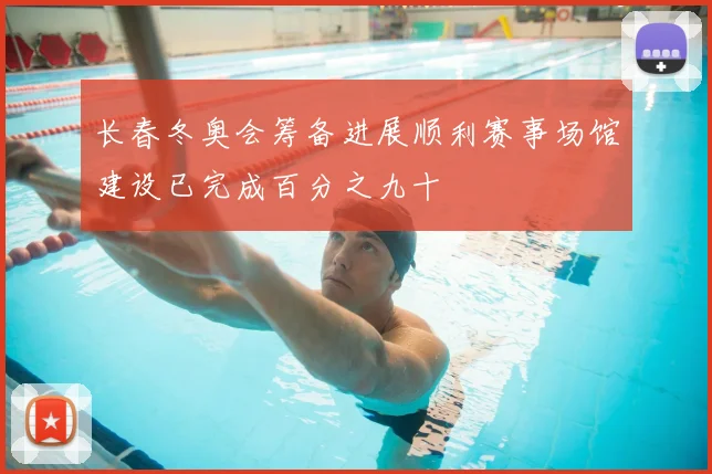 长春冬奥会筹备进展顺利赛事场馆建设已完成百分之九十