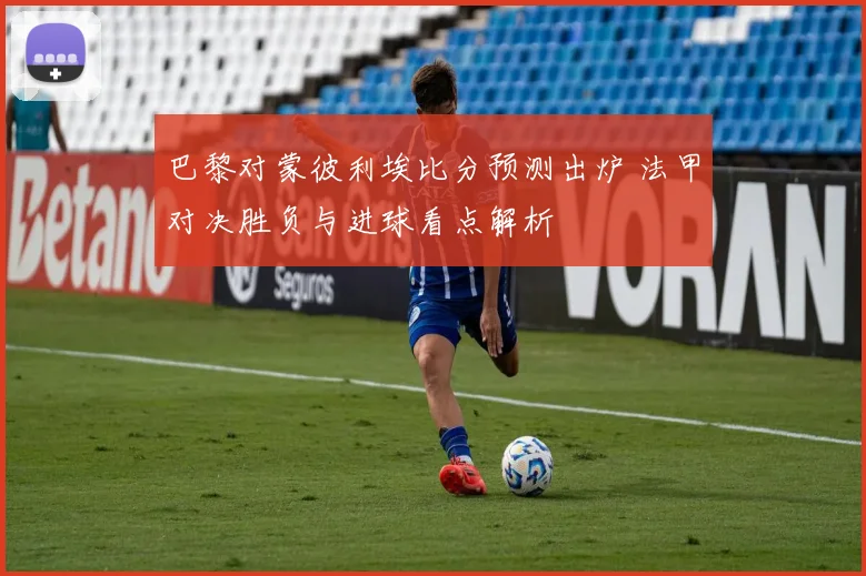 巴黎对蒙彼利埃比分预测出炉 法甲对决胜负与进球看点解析