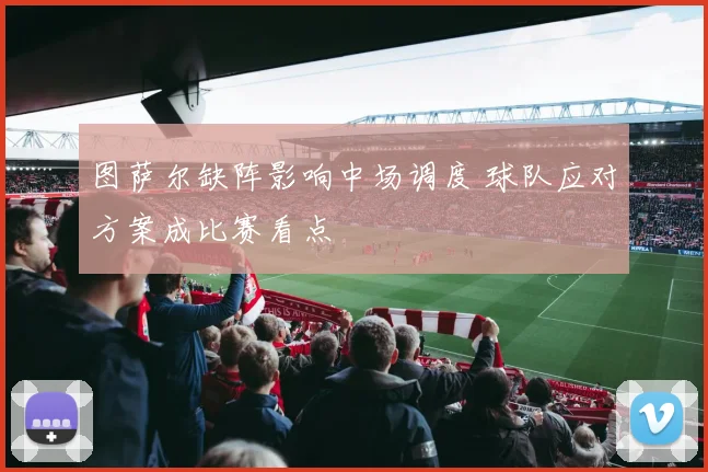 图萨尔缺阵影响中场调度 球队应对方案成比赛看点