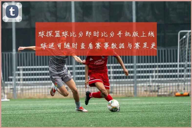 球探篮球比分即时比分手机版上线 球迷可随时查看赛事数据与赛果更新