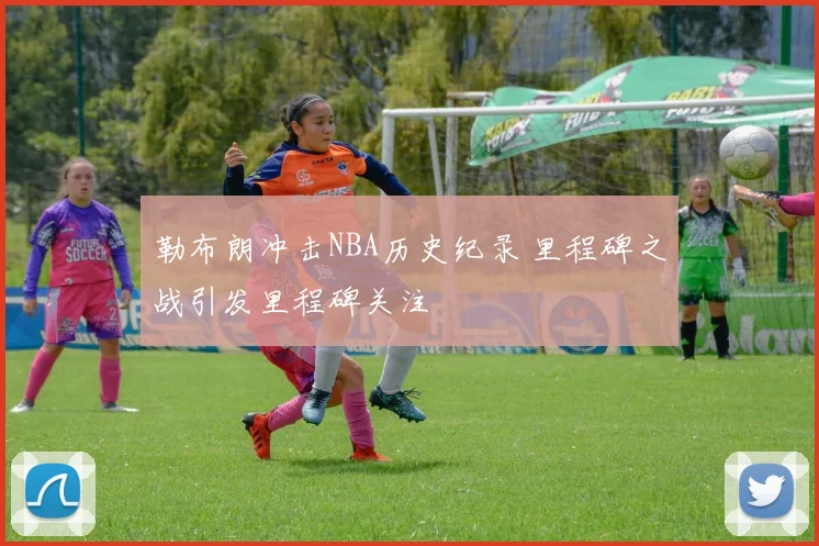 勒布朗冲击NBA历史纪录 里程碑之战引发里程碑关注