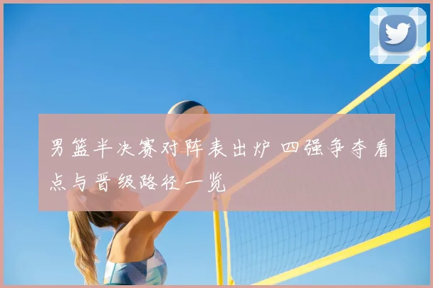 男篮半决赛对阵表出炉 四强争夺看点与晋级路径一览
