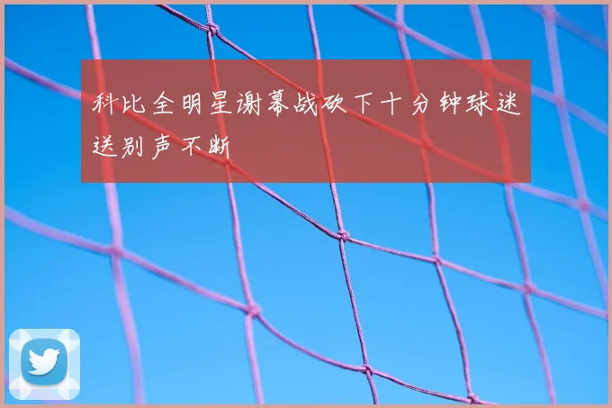 科比全明星谢幕战砍下十分钟球迷送别声不断